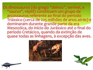   Os dinossauros (do grego "deinos", terrível, e "saurus", réptil) constituem um grupo de arcossauros referente ao final do período Triássico (cerca de 225 milhões de anos atrás) e dominaram durante grande parte da era Mesozóica, do início do Jurássico até o final do período Cretácico, quando da extinção de quase todas as linhagens, à excepção das aves.