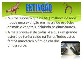 EXTINÇÃOMuitos supõem que há 65,5 milhões de anos houve uma extinção em massa de espécies animais e vegetais incluindo os dinossauros.A mais provável de todas, é a que um grande asteróide tenha caído na Terra. Todos estes factos marcaram o fim da era dos dinossauros.