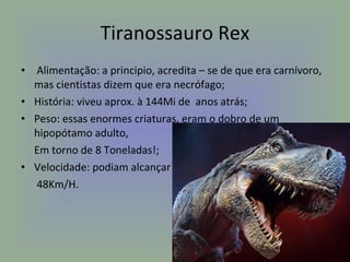 Tiranossauro Rex Alimentação: a principio, acredita – se de que era carnívoro, mas cientistas dizem que era necrófago; História: viveu aprox. à 144Mi de  anos atrás; Peso: essas enormes criaturas, eram o dobro de um hipopótamo adulto, Em torno de 8 Toneladas!; Velocidade: podiam alcançar 48Km/H. 