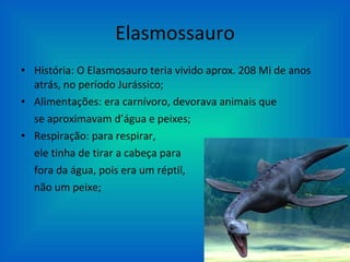 Elasmossauro História: O Elasmosauro teria vivido aprox. 208 Mi de anos atrás, no período Jurássico; Alimentações: era carnívoro, devorava animais que  se aproximavam d’água e peixes; Respiração: para respirar, ele tinha de tirar a cabeça para  fora da água, pois era um réptil, não um peixe; 