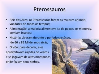 Pterossauros Reis dos Ares: os Pterossauros foram os maiores animais voadores de todos os tempos; Alimentação: a maioria alimentava-se de peixes, os menores, comiam insetos; História: viveram durante o período cretáceo,  de 66 a 85 Mi de anos atrás; O Vôo: para decolar, eles  aproveitavam rajadas de ventos,  e se jogavam de altas montanhas,  onde faziam seus ninhos. 