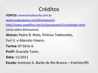 Créditos FONTES:   www.brasilescola.com.br www.suapesquisa.com\dinossauros\ http://www.angelfire.com/ar/paccanaro/Curiosidades.html Livros sobre dinossauros. Alunos:  Pedro B. Neto, Vinícius Todescatto,  Yuri V. e Marcelo Fávero. Turma:  6ª Série A. Profª:  Graciela Tonin. Data:  11/2011 Escola:  Instituto A. Barão do Rio Branco – Erechim/RS 