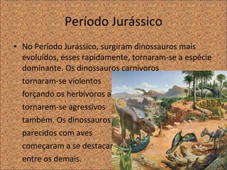 Período Jurássico No Período Jurássico, surgiram dinossauros mais evoluídos, esses rapidamente, tornaram-se a espécie dominante. Os dinossauros carnívoros  tornaram-se violentos  forçando os herbívoros a  tornarem-se agressivos  também. Os dinossauros  parecidos com aves começaram a se destacar  entre os demais.  