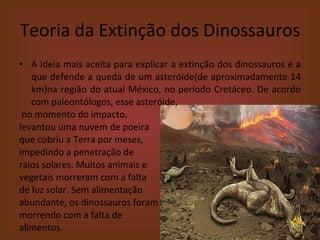 Teoria da Extinção dos Dinossauros A ideia mais aceita para explicar a extinção dos dinossauros é a que defende a queda de um asteróide(de aproximadamente 14 km)na região do atual México, no período Cretáceo. De acordo com paleontólogos, esse asteróide,  no momento do impacto,  levantou uma nuvem de poeira  que cobriu a Terra por meses,  impedindo a penetração de  raios solares. Muitos animais e  vegetais morreram com a falta  de luz solar. Sem alimentação  abundante, os dinossauros foram morrendo com a falta de  alimentos. 