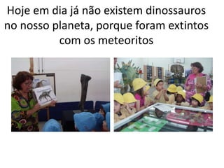 Hoje em dia já não existem dinossauros
no nosso planeta, porque foram extintos
          com os meteoritos
 