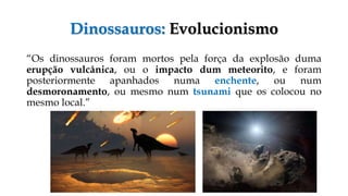 Dinossauros: Evolucionismo
“Os dinossauros foram mortos pela força da explosão duma
erupção vulcânica, ou o impacto dum meteorito, e foram
posteriormente apanhados numa enchente, ou num
desmoronamento, ou mesmo num tsunami que os colocou no
mesmo local.”
 