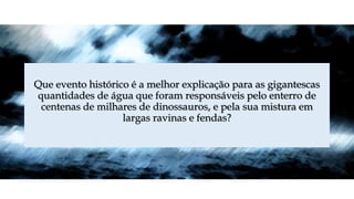 Que evento histórico é a melhor explicação para as gigantescas
quantidades de água que foram responsáveis pelo enterro de
centenas de milhares de dinossauros, e pela sua mistura em
largas ravinas e fendas?
 