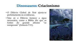 Dinossauros: Criacionismo
• O Dilúvio Global de Noé ajusta-se
perfeitamente às evidências.
• Não só o Dilúvio fornece a água
necessária, como a Bíblia diz que as
fontes do grande abismo “se
romperam” (Génesis 7:11).
 