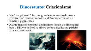 Dinossauros: Criacionismo
• Este “rompimento” foi um grande movimento da crosta
terrestre, que causou erupções vulcânicas, terremotos e
tsunamis gigantescos.
• Quanto mais os cientistas analisam os fósseis de dinossauro,
mais o Dilúvio de Noé se afirma como a explicação perfeita
para a sua formação.
 