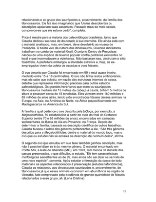 10
relacionando-o ao grupo dos saurópodes e, possivelmente, da família dos
titanossauros. Ele fez isso imaginando que futuras descobertas ou
descrições apoiariam suas assertivas. Passado mais de meio século,
comprovou-se que ele estava certo", completa.
Price é mestre para a maioria dos paleontólogos brasileiros, tanto que
Claudia dedicou sua tese de doutorado à sua memória. Ela ainda está com
o material analisado, mas, em breve, deve devolvê-lo ao museu de
Peirópolis. O bairro vive da cultura dos dinossauros. Diversos moradores
trabalham na coleta de material fóssil. O próprio Centro de Pesquisas
nasceu de uma espécie de levante popular contra pedreiras existentes no
local e que incomodavam a vizinhança. Não bastasse isso, destruíam o sítio
fossilífero. A prefeitura embargou a atividade extrativa e, hoje, os ex-
empregados vivem da coleta de ossadas e ovos fósseis.
O ovo descrito por Claudia foi encontrado em 99 e está quase inteiro,
medindo entre 15 a 18 centímetros. O ovo não tinha restos embrionários,
mas ela sabe que eclodiu, em razão das estruturas internas da casca,
detalhe que representa informação preciosa para outros estudos
paleontológicos. Os grandes herbívoros que eram os saurópodes
titanossauros mediam até 15 metros da cabeça à cauda, tinham 5 metros de
altura e pesavam cerca de 15 toneladas. Eles viveram entre 160 milhões e
65 milhões de anos atrás, tendo sido encontrados fósseis desses animais na
Europa, na Ásia, na América do Norte, na África (especificamente em
Madagascar) e na América do Sul.
A família a qual pertence o ovo descrito pela bióloga, por exemplo, a
Megaloolithidae, foi estabelecida a partir de ovos do final do Cretáceo
Superior (entre 70 e 65 milhões de anos), encontrados em camadas
sedimentares da Bacia de Aix-en-Provence, na França. Depois de
determinar a família, baseada na descrição científica de outros trabalhos,
Claúdia buscou o relato dos gêneros pertencentes a ele. "São três gêneros
descritos para a Megaloolithidae, dentre o material do mundo todo, mas o
ovo que eu estudei não se encaixa na descrição de nenhum deles", afirma.
O segundo ovo que estudou em sua tese também ganhou descrição, mas
não é possível dizer se é do mesmo gênero. O material encontrado em
Ponte Alta, a leste de Uberaba (MG), em 1993, tem menos da metade das
cascas preservadas, o que dificultou o estudo. "Ele tem características
morfológicas semelhantes ao de 99, mas ainda não sei dizer se se trata de
uma nova espécie", comenta. Após estudar a formação da casca de todo
material e os aspectos relacionados à preservação (estudos tafonômicos),
Claudia os relacionou aos dinossauros saurópodes e, provavelmente, de
titanossauros já que esses animais ocorreram em abundância na região de
Uberaba, fato comprovado pela existência de grande quantidade de fósseis
relacionados a esse grupo, ali. (Lana Cristina)
 