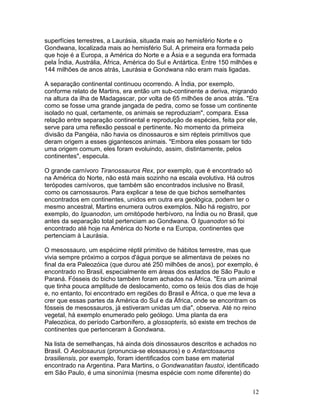 12
superfícies terrestres, a Laurásia, situada mais ao hemisfério Norte e o
Gondwana, localizada mais ao hemisfério Sul. A primeira era formada pelo
que hoje é a Europa, a América do Norte e a Ásia e a segunda era formada
pela Índia, Austrália, África, América do Sul e Antártica. Entre 150 milhões e
144 milhões de anos atrás, Laurásia e Gondwana não eram mais ligadas.
A separação continental continuou ocorrendo. A Índia, por exemplo,
conforme relato de Martins, era então um sub-continente a deriva, migrando
na altura da ilha de Madagascar, por volta de 65 milhões de anos atrás. "Era
como se fosse uma grande jangada de pedra, como se fosse um continente
isolado no qual, certamente, os animais se reproduziam", compara. Essa
relação entre separação continental e reprodução de espécies, feita por ele,
serve para uma reflexão pessoal e pertinente. No momento da primeira
divisão da Pangéia, não havia os dinossauros e sim répteis primitivos que
deram origem a esses gigantescos animais. "Embora eles possam ter tido
uma origem comum, eles foram evoluindo, assim, distintamente, pelos
continentes", especula.
O grande carnívoro Tiranossauros Rex, por exemplo, que é encontrado só
na América do Norte, não está mais sozinho na escala evolutiva. Há outros
terópodes carnívoros, que também são encontrados inclusive no Brasil,
como os carnossauros. Para explicar a tese de que bichos semelhantes
encontrados em continentes, unidos em outra era geológica, podem ter o
mesmo ancestral, Martins enumera outros exemplos. Não há registro, por
exemplo, do Iguanodon, um ornitópode herbívoro, na Índia ou no Brasil, que
antes da separação total pertenciam ao Gondwana. O Iguanodon só foi
encontrado até hoje na América do Norte e na Europa, continentes que
pertenciam à Laurásia.
O mesossauro, um espécime réptil primitivo de hábitos terrestre, mas que
vivia sempre próximo a corpos d'água porque se alimentava de peixes no
final da era Paleozóica (que durou até 250 milhões de anos), por exemplo, é
encontrado no Brasil, especialmente em áreas dos estados de São Paulo e
Paraná. Fósseis do bicho também foram achados na África. "Era um animal
que tinha pouca amplitude de deslocamento, como os teiús dos dias de hoje
e, no entanto, foi encontrado em regiões do Brasil e África, o que me leva a
crer que essas partes da América do Sul e da África, onde se encontram os
fósseis de mesossauros, já estiveram unidas um dia", observa. Até no reino
vegetal, há exemplo enumerado pelo geólogo. Uma planta da era
Paleozóica, do período Carbonífero, a glossopteris, só existe em trechos de
continentes que pertenceram à Gondwana.
Na lista de semelhanças, há ainda dois dinossauros descritos e achados no
Brasil. O Aeolosaurus (pronuncia-se elossauros) e o Antarctosauros
brasiliensis, por exemplo, foram identificados com base em material
encontrado na Argentina. Para Martins, o Gondwanatitan faustoi, identificado
em São Paulo, é uma sinonímia (mesma espécie com nome diferente) do
 