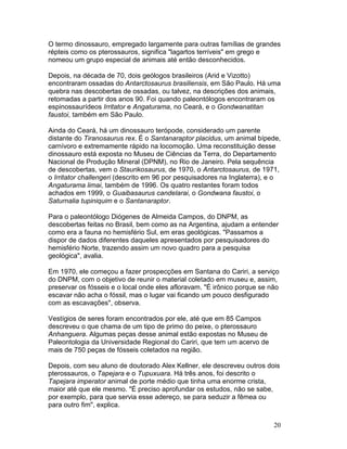 20
O termo dinossauro, empregado largamente para outras famílias de grandes
répteis como os pterossauros, significa "lagartos terríveis" em grego e
nomeou um grupo especial de animais até então desconhecidos.
Depois, na década de 70, dois geólogos brasileiros (Arid e Vizotto)
encontraram ossadas do Antarctosaurus brasiliensis, em São Paulo. Há uma
quebra nas descobertas de ossadas, ou talvez, na descrições dos animais,
retomadas a partir dos anos 90. Foi quando paleontólogos encontraram os
espinossaurídeos Irritator e Angaturama, no Ceará, e o Gondwanatitan
faustoi, também em São Paulo.
Ainda do Ceará, há um dinossauro terópode, considerado um parente
distante do Tiranosaurus rex. É o Santanaraptor placidus, um animal bípede,
carnívoro e extremamente rápido na locomoção. Uma reconstituição desse
dinossauro está exposta no Museu de Ciências da Terra, do Departamento
Nacional de Produção Mineral (DPNM), no Rio de Janeiro. Pela sequência
de descobertas, vem o Staurikosaurus, de 1970, o Antarctosaurus, de 1971,
o Irritator challengeri (descrito em 96 por pesquisadores na Inglaterra), e o
Angaturama limai, também de 1996. Os quatro restantes foram todos
achados em 1999, o Guaibasaurus candelarai, o Gondwana faustoi, o
Saturnalia tupiniquim e o Santanaraptor.
Para o paleontólogo Diógenes de Almeida Campos, do DNPM, as
descobertas feitas no Brasil, bem como as na Argentina, ajudam a entender
como era a fauna no hemisfério Sul, em eras geológicas. "Passamos a
dispor de dados diferentes daqueles apresentados por pesquisadores do
hemisfério Norte, trazendo assim um novo quadro para a pesquisa
geológica", avalia.
Em 1970, ele começou a fazer prospecções em Santana do Cariri, a serviço
do DNPM, com o objetivo de reunir o material coletado em museu e, assim,
preservar os fósseis e o local onde eles afloravam. "É irônico porque se não
escavar não acha o fóssil, mas o lugar vai ficando um pouco desfigurado
com as escavações", observa.
Vestígios de seres foram encontrados por ele, até que em 85 Campos
descreveu o que chama de um tipo de primo do peixe, o pterossauro
Anhanguera. Algumas peças desse animal estão expostas no Museu de
Paleontologia da Universidade Regional do Cariri, que tem um acervo de
mais de 750 peças de fósseis coletados na região.
Depois, com seu aluno de doutorado Alex Kellner, ele descreveu outros dois
pterossauros, o Tapejara e o Tupuxuara. Há três anos, foi descrito o
Tapejara imperator animal de porte médio que tinha uma enorme crista,
maior até que ele mesmo. "É preciso aprofundar os estudos, não se sabe,
por exemplo, para que servia esse adereço, se para seduzir a fêmea ou
para outro fim", explica.
 