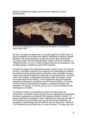 24
geológico detalhado da região, que vem sendo utilizado por outros
pesquisadores.
Crânio de um crocodilo que viveu no tempo dos dinossauros, encontrado em
Itapecu-Mirim (MA)
No Acre, há registro de fósseis de um crocodilo gigante. Em São Paulo, há
várias localidades como Monte Alto, Marília, Presidente Prudente e Álvares
Machado. São sítios registrados na bacia do Paraná. Bem perto desses
municípios, está o sítio de Peirópolis (MG), cidade a 25 Km de Uberaba, no
Triângulo Mineiro. Lá, há um museu temático exclusivo de dinossauros, cuja
atividade agrega o trabalho de quase 300 moradores.
A história da cidade é tão interessante quanto o próprio museu. Há mais de
20 anos, a atividade econômica que imperava era a exploração de calcáreo.
As pedreiras traziam grande prejuízo ambiental, como a poluição da água e
a densa quantidade de poeira em suspensão. A população tentou, por várias
vezes, sem sucesso, a paralisação da pedreira. Eles se juntaram, unidos
numa associação de moradores, a uma organização não-governamental
ambiental e propuseram à prefeitura que se fosse encontrado um fóssil (já
se tinha notícia da descoberta de ossadas), a pedreira encerraria suas
atividades. Foi preciso, no entanto, que um juiz, no início da década de 80,
embargasse a atividade.
A prefeitura investiu na construção do museu e no treinamento de
funcionários. A atividade cresceu de tal forma que está ligada à cooperativas
de doces e guloseimas, envolvendo 300 empregos diretos e indiretos. "O
retorno financeiro da visitação é maior", registra Ismar de Souza Carvalho. É
de Peirópolis a única ocorrência de ovos de dinossauros fossilizados, de
terópodes. O paleontólogo lista ainda Monte Alto, em São Paulo, cidade de
10 mil habitantes que também tem um museu temático. "O museu tem uma
 