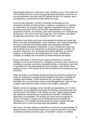 27
sua evolução desde seu nascimento. Hoje, acredita-se que a Terra exista há
4,570 milhões de anos e à primeira fase do desenvolvimento denominou-se
era pré-cambriana, que durou até 570 milhões de anos. Em seguida, veio a
era paleozóica, que termina em 289 milhões de anos.
A era em que nasceram, viveram e morreram os dinossauros foi a
mesozóica. Dividida em três períodos, o triássico, o jurrássico e o cretáceo,
foi neste último que surgiram alguns vegetais importantes como as flores.
De acordo com Ismar de Souza Carvalho, especializado no Cretáceo, o
surgimento de flores, por exemplo, pode estar associado com a extinção dos
dinossauros. "Há uma corrente que prega isso. Com as flores, que fugiam
da dieta dos dinossauros, eles morreram de fome", conta.
Há ainda os que dizem que houve uma explosão de insetos por causa das
flores e isso teria desestabilizado o meio ambiente. Outro grupo da geologia
acha que a extinção dos grandes répteis está associada a grandes
transformações ecológicas e ambientais, o que é refutado por outros que
não acreditam que só se extinguiriam os dinossauros nesse contexto. Os
primeiros crêem que, com a formação do Oceano Atlântico, no período
cretáceo, os dinossauros não sobreviveram às novas condições de
umidade. A umidade não é favorável ao desenvolvimento de répteis.
É que, antes disso, a Terra era uma massa continental só, chamada
Pangéia. Ao fim da era Paleozóica, a Pangéia se dividiu em duas superfícies
terrestres, a Laurásia, que seria o hemisfério Norte e a Gondwana, que seria
o hemisfério Sul. Na interpretação de Ismar Carvalho, essa divisão talvez
explique por que o Rio Grande do Sul tem exemplares dos dinossauros mais
primitivos.
Antes da divisão, os ancestrais desses dinossauros primitivos poderiam ter
vivido ali, porque era na porção Sul da Pangéia onde havia a condição de
umidade mais inóspita. "O Rio Grande do Sul, que está no contexto do
hemisfério Sul, no meio dessa massa continental gigantesca, pode ser hoje
a região onde habitaram então os dinos mais antigos", pressupõe.
Mestre e doutor em geologia, Ismar Carvalho se especializou, em 16 anos
de estudos, nos ecossistemas terrestres do Cretáceo, especificamente num
intervalo entre 140 milhões e 100 milhões de anos. "Alguns grupos fósseis
são excelentes indicadores dos ecossistemas e também microfósseis
associados com pegadas". Ele estudou por vários anos as pegadas de
Sousa, na Paraíba, e explica que ali dificilmente haverá ossadas de
dinossauros. "As condições de preservação de ossos e dentes são bem
diferentes para o modo de preservação das pegadas", explica.
Além disso, Carvalho destaca a importância econômica da paleontologia. "É
datando rochas e descobrindo fósseis que é possível descobrir onde estão
os extratos geradores de óleo e gás, por exemplo", observa. A vertente
 