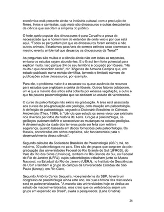 28
econômica está presente ainda na indústria cultural, com a produção de
filmes, livros e camisetas, cujo mote são dinossauros e outras descobertas
da ciência que suscitem a simpatia do público.
O forte apelo popular dos dinossauros é para Carvalho a prova da
necessidade que o homem tem de entender de onde veio e por que está
aqui. "Todos se perguntam por que os dinossauros foram extintos e não
outros animais. Estaríamos passíveis de sermos extintos caso ocorresse o
mesmo evento ambiental que devastou os dinossauros da Terra?"
As perguntas são muitas e a ciência ainda não tem todas as respostas,
embora os estudos sejam abundantes. E o Brasil tem forte potencial para
explicar muito. Isso porque 3/4 de seu território é ocupado por fósseis. "Há
muito o que descobrir ainda", diz Diógenes de Almeida Campos que, em
estudo publicado numa revista científica, lamenta o limitado número de
publicações sobre dinossauros, por exemplo.
Para ele, o problema maior é a escassez ou quase ausência de recursos
para estudos que englobam a coleta de fósseis. Outros fatores colaboram,
um é que a maioria dos sítios está coberta por extensa vegetação, e outro é
que há poucos paleontologistas que se dedicam ao estudo de vertebrados.
O curso de paleontologia não existe na graduação. A área está associada
aos cursos de pós-graduação em geologia, com atuação em paleontologia.
A definição de paleontologia, segundo o Dicionário Brasileiro de Ciências
Ambientais (Thex, 1999), é: "ciência que estuda os seres vivos que existiram
nos diversos períodos da história da Terra. Graças à paleontologia, os
geólogos puderam definir e caracterizar as mudanças na coluna geológica.
A determinação da idade dos terrenos pode ser feita com relativa
segurança, quando baseada em dados fornecidos pela paleontologia. Os
fósseis, encontrados em certos depósitos, são fundamentais para o
desenvolvimento dessa ciência".
Segundo cálculos da Sociedade Brasileira de Paleontologia (SBP), há, no
máximo, 30 paleontólogos no país. Eles são de grupos que surgiram da pós-
graduação das universidades Federal do Rio Grande do Sul (UFRGS), do
Vale do Rio dos Sinos (Unisinos), também no Rio Grande do Sul, na Federal
do Rio de Janeiro (UFRJ), cujos paleontólogos trabalham junto ao Museu
Nacional, na Estadual do Rio de Janeiro (UERJ), no Instituto de Geociências
da USP e também o grupo do campus da Universidade Estadual de São
Paulo (Unesp), em Rio Claro.
Segundo Antônio Carlos Sequeira, vice-presidente da SBP, haverá um
congresso de paleontologia ainda este ano, no qual a tônica das discussões
será os paleovertebrados. "A maioria das universidades hoje se dedica ao
estudo de macroinvertebrados, mas creio que os vertebrados sejam um
grupo em expansão no Brasil", avalia o pesquisador. (Lana Cristina)
 