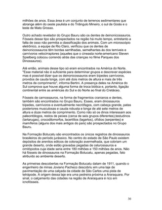 30
milhões de anos. Essa área é um conjunto de terrenos sedimentares que
abrange além do oeste paulista e do Triângulo Mineiro, o sul de Goiás e o
leste de Mato Grosso.
Outro achado revelador do Grupo Bauru são os dentes de deinonicossauros.
Fósseis desse tipo são prospectados na região há muito tempo, entretanto a
falta de osso não permitia a classificação dos animais. Com um microscópio
eletrônico, a equipe de Rio Claro, verificou que os dentes de
deinonicossauros têm bordas serrilhadas, semelhantes às dos temíveis e
carnívoros velocirraptores (aqueles que o cineasta norte-americano Steven
Spielberg colocou correndo atrás das crianças no filme Parques dos
Dinossauros).
Até então, animais desse tipo só eram encontrados na América do Norte.
"Esse material não é suficiente para determinar grupos e descrever espécies
mas é possível dizer que os deinonicossauros eram bípedes carnívoros,
providos de cauda longa, com até dois metros de altura e mais de três
metros de comprimento", informa Bertini. A presença deles na América do
Sul comprova que houve alguma forma de troca biótica e, portanto, ligação
continental entre as américas do Sul e do Norte ao final do Cretáceo.
Fósseis de carnossauros, na forma de fragmentos cranianos e dentes,
também são encontrados no Grupo Bauru. Esses, eram dinossauros
bípedes, carnívoros e eventualmente necrófagos, com cabeça grande, patas
posteriores musculosas e cauda robusta e longa de até sete metros de
altura e doze metros de comprimento. Como não só os dinos interessam aos
paleontólogos, restos de peixes (cerca de seis grupos diferentes),testudinos
(tartarugas), crocodilomorfos, lacertílios (lagartos), ofídios (serpentes) e
mamíferos (alguns dos mais antigos do país) são prospectados no Grupo
Bauru.
Na Formação Botucatu são encontrados os únicos registros de dinossauros
brasileiros do período jurássico. No centro do estado de São Paulo existem
depósitos de arenitos eólicos de coloração avermelhada, que cobriam um
grande deserto, onde estão gravadas pegadas de celurossauros e
ornitópodos cuja idade seria entre 180 milhões e 150 milhões de anos. Não
há fósseis de dinossauros na Formação Botucatu, apenas pegadas, fato
atribuído ao ambiente deserto.
As primeiras descobertas na Formação Botucatu datam de 1911, quando o
engenheiro de minas Joviano Pacheco descobriu em uma laje de
pavimentação de uma calçada da cidade de São Carlos uma pista de
tetrápode. A origem dessa laje era uma pedreira próxima a Araraquara. Por
sinal, o calçamento das cidades na região de Araraquara é rico em
icnofósseis.
 