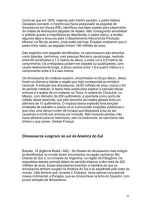 31
Conta-se que em 1976, viajando pelo interior paulista, o padre italiano
Giuseppe Leonardi, o mesmo que havia pesquisado as pegadas de
dinossauros em Sousa (PB), identificou nas lajes usadas para calçamento
da cidade de Araraquara pegadas de répteis. Não conseguindo sensibilizar
o prefeito quanto a importância da descoberta, o padre retirou, a revelia,
algumas lajes e levou-as para o Departamento Nacional da Produção
Mineral, no Rio de Janeiro, onde estão até hoje. Estudos mostraram que o
padre tinha razão, as pegadas tinham 180 milhões de anos.
Das espécies com pegadas identificadas, os celurossauros são descritos
como bípedes, carnívoros, com pescoço flexível e cauda longa, medindo
entre 60 centímetros e 1,5 metros de altura, e entre um e 2,5 metros de
comprimento. Os ornitópodos podiam ser bípedes ou quadrúpedes, com
cauda relativamente longa, a altura variava entre 1,8 e quatro metros e o
comprimento entre 2,5 e seis metros.
Os dinossauros do cretáceo superior, encontrados no Grupo Bauru, talvez
foram os últimos a habitar a região que hoje corresponde ao território
nacional. A extinção dos dinossauros, há 65 milhões de anos, marca o fim
do período cretáceo. A teoria mais aceita para explicar a extinção desse
animais é a queda de um meteoro na Terra. A cratera de Chicxulub, no
México, com diâmetro de 200 quilômetros, é apontada como ponto de
colisão desse asteróide, que pelo tamanho da cratera gerada tinha um
diâmetro de 10 quilômetros. O impacto dessa explosão teria lançado
toneladas de cascalho e poeira no ar e provocado erupções vulcânicas o
que criou uma densa nuvem de fumaça que bloqueava a luz do sol,
causando a morte dos animais por inanição. Não havendo plantas, não
havia alimento para os herbívoros; sem os herbívoros, os carnívoros não
tinham o que comer. (Hebert França)
Dinossauros surgiram no sul da América do Sul
Brasília, 19 (Agência Brasil - ABr) - Os fósseis de dinossauros mais antigos
já identificados no mundo foram encontrados na região central do Rio
Grande do Sul, e no noroeste da Argentina, na região da Patagônia. Os
esqueletos desses animais datam do período triássico e têm mais de 220
milhões de anos. Essas descobertas levantam a hipótese de que os
dinossauros tenham surgido na América do Sul e se espalhado pelo resto do
mundo. Vale lembrar que, durante o Triássico, havia apenas uma grande
massa continental, a Pangéia, que se concentrava na linha do Equador, com
pouca variação de temperatura.
 