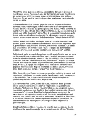 35
Alex afirma ainda que nunca atribuiu a descoberta da Laje do Coringa a
membros do Museu Nacional. A Laje do Coringa tem cerca de 1 quilômetro
de comprimento e 600 metros de largura e foi encontrada pelo geólogo
Francisco Correa Martins, quando desenvolvia sua tese de mestrado pela
UFRJ, em 1994.
O termo determina que cabe ao grupo da UFMA a triagem do material
coletado pelos paleontólogos do Museu Nacional e que será permitida a
retirada de um pedaço da laje para exposição no museu. "Até o tamanho da
laje foi motivo de polêmica. Já ouvi falar em toneladas ou que iríamos levá-la
inteira para o Rio de Janeiro", conta Alex. O pesquisador ressalta que, pelo
termo, pode ser retirado um pedaço de 2m x 2m para o museu e outro do
mesmo tamanho para o arquivo do Laboratório de Paleontologia da UFMA.
Quanto ao fato de o roteiro de viagem incluir só sítios do Nordeste, Alex
justifica que os fósseis dessas localidades são mais visíveis ao público leigo
e, para efeito de documentário televisivo, seriam mais plásticos. "Os fósseis
que encontramos em Minas ou São Paulo, só depois de identificados e
expostos em museus é que são plasticamente mais visíveis", justifica.
Polêmicas à parte, a expedição continua e está sendo filmada para ser tema
de documentário produzido pelo Cima, que o venderá a uma emissora de
televisão. Os pesquisadores saíram do Rio de Janeiro no dia 3, passaram
por Crato, no Ceará, onde foram ao sítio fossilífero da Chapada do Araripe,
um dos mais ricos em fósseis do perído cretáceo, com idade de 65 milhões
anos. No dia 9, a equipe passou por Sousa, na Paraíba, o maior sítio de
pegadas de dinossauros do país, localizado nas bacias Sousa, Uiraúna e
Brejo das Freiras, que abriga o Parque Vale dos Dinossauros.
Além do registro dos fósseis encontrados nos sítios visitados, a equipe está
registrando histórias da população local e da cultura da região, para compor
o documentário. "Até porque um documentário só com descobertas
paleontológicas seria muito chato", explica Alex.
Luiz Fernando Dias Duarte, diretor do Museu Nacional, disse que está
atento aos rumores levantados sobre a viagem dos pesquisadores da
instituição. "Estou ciente de que houve tensões que eu não posso ajuizar,
mas posso concluir que isso é próprio das relações humanas, não há como
regular por lei", comenta. Dias Duarte disse ainda que, ao término da
expedição - o retorno está previsto para 2 de março, segundo Alex - será
marcada uma reunião para esclarecer as nuances da polêmica. Além disso,
a Sociedade Brasileira de Paleontologia será convocada para liderar um
debate em torno da instituição de um Código de Ética da pesquisa
paleontológica.
Dias Duarte faz questão de ressaltar, no entanto, que sua posição é pelo
equilíbrio entre a particularização e a universalização da ciência. "Ou seja,
 