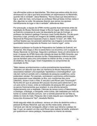 38
nas afirmações sobre as descobertas. "Ele disse que estava atrás de cinco
dinossauros na Laje e que teria encontrado um espinossauro no Maranhão,
quando não é verdade", ataca Medeiros. "Nunca disse que descobrimos a
laje e, além do mais, comuniquei ao professor Manuel todas minhas visitas à
ilha, algumas na volta. Há pessoas dizendo que vamos nos apossar
cientificamente do lugar e não é verdade", defende-se Alex.
Por precaução, a equipe da UFMA montou guarda duas semanas antes da
expedição do Museu Nacional chegar à Ilha do Cajual. Além disso, solicitou
ao Exército a presença do autor da descoberta da Laje do Coringa, o
professor de história e geólogo Francisco José Corrêa Martins. Foi ele quem
encontrou a laje, primeiro em imagens de satélite cedidas pelo Instituto
Nacional de Pesquisas Espaciais (Inpe) e, depois "in loco", em 1994. "Fui
verificar feições que me pareciam estranhas nas imagens e encontrei uma
quantidade nunca imaginada de fósseis num mesmo lugar", conta.
Martins é professor na Escola de Preparatória de Cadetes do Exército, em
Campinas. Ele chegou à ilha na sexta-feira e se encontrou com a equipe do
Museu Nacional, no domingo. Segundo o professor, havia um clima tenso no
local. A equipe da UFMA havia sido retirada da base da ONG Amavida, que
também atua realizando estudos na ilha. Pesquisadores e alunos tiveram
que se transferir para uma comunidade no interior da ilha, a mais de 3 Km
de distância. No seu lugar, foram hospedados os componentes da
expedição do Rio.
"Além desses acontecimentos e outros procedimentos lamentáveis,
considero um absurdo que eles (os membros do Museu Nacional e seus
associados) realizem uma expedição "apoteótica e cinematográfica", que
não tem nenhum contato com a realidade da pesquisa acadêmica, como
pretendiam retratar. Por exemplo, contrataram cozinheiros uniformizados
para prepararem suas refeições na ilha, com mordomias tais como
cafezinho, doces e tudo o mais. E veículos Land Rover para "locomoção"!
Numa ilha em que as pessoas têm poucos recursos para sobreviver e, em
um país como o nosso, onde as instituições de pesquisa têm que justificar
os parcos financiamentos que recebem, é uma afronta tamanho
distanciamento com a realidade. Ciências de campo como a Paleontologia,
a Geologia, a Biologia, a Geografia, entre outras, são realizadas por meio de
kombi ou outros veículos comuns, com a comida possível de ser feita ou
obtida no meio do mato. Pesquisa não é nada daquilo que a expedição "Em
busca dos dinossauros" fez!", desabafa Martins.
Ainda segundo relato do professor, reinava um clima de desânimo entre o
pessoal do Museu Nacional, que saiu da ilha nesta sexta, antes do
Carnaval, por não ter conseguido utilizar o trator que retiraria o pedaço da
laje. E que, ao usarem um dos Land Rover para realizar tal tarefa, acabaram
por quebrá-la em vários pedaços, fracassando no intento da retirada.
 