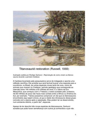 6
Ilustração cedida por Rodrigo Santucci - Reprodução de como viviam os titanos-
sauros durante o período Cretáceo.
A hipótese levantada pela pesquisadora serve de indagação e aponta uma
reflexão científica. Ela acredita que será factível buscar uma resposta para a
ocorrência, no Brasil, de outras espécies novas tanto de ovos, como de
animais que viveram no Cretáceo, período geológico que corresponde ao
intervalo entre 144 milhões e 65 milhões de anos. É o último da Era
Mesozóica, que começou com o Triássico, e esse sucedido pelo Jurássico.
Há 90 milhões de anos não havia mais contato entre a África e a América do
Sul, por exemplo. "Talvez possamos comprovar um dia que os titanossauros
encontrados aqui sejam únicos, já que a idade dos dinossauros desse grupo
coincide com a época após a separação. Eles podem ter se desenvolvido,
num ambiente distinto, a partir daí", especula.
Apesar de ter descrito três novas espécies de titanossauros, Santucci
acredita que pode haver semelhança com outros já conhecidos e que não
 