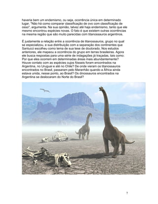 7
haveria bem um endemismo, ou seja, ocorrência única em determinado
lugar. "Não há como comparar classificação de ovo com classificação de
osso", argumenta. Na sua opinião, talvez até haja endemismo, tanto que ele
mesmo encontrou espécies novas. O fato é que existem outras ocorrências
na mesma região que são muito parecidas com titanossauros argentinos.
É justamente a relação entre a ocorrência de titanossauros, grupo no qual
se especializou, e sua distribuição com a separação dos continentes que
Santucci escolheu como tema de sua tese de doutorado. Nos estudos
anteriores, ele mapeou a ocorrência do grupo em terras brasileiras. Agora
ele busca respostas para uma série de indagações já traçadas, tais como:
Por que eles ocorrem em determinadas áreas mais abundantemente?
Houve contato com as espécies cujos fósseis foram encontrados na
Argentina, no Uruguai e até no Chile? De onde vieram os titanossauros
encontrados no Brasil, passaram pelo Maranhão quando a África ainda
estava unida, nesse ponto, ao Brasil? Os dinossauros encontrados na
Argentina se deslocaram do Norte do Brasil?
 