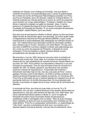 9
realizado por Claudia, que é bióloga por formação, mas que desde o
mestrado encaminhou sua especialização para o campo da paleontologia.
Ele é diretor do Centro de Pesquisas Paleontológicas Llewellyn Ivor Price,
que fica em Peirópolis, bairro de Uberaba, cidade do Triângulo Mineiro. O
material analisado por Claudia pertence ao acervo do centro de pesquisas,
que é também um museu paleontológico. "Fortalece o trabalho do museu,
afinal o material foi coletado na região de Uberaba", disse. O centro
pertence à Fundação Municipal de Ensino Superior (Fumesu), ligada à
Faculdade de Educação de Uberaba. "É um centro avançado de pesquisas
da faculdade", explica Ribeiro, que é seu diretor.
Dos seis ovos de dinossauros achados no Brasil, apenas os dois que foram
objeto da tese de Claudia têm agora uma descrição. Os outros quatro estão
no Departamento Nacional de Produção Mineral (DNPM), a quem coube
historicamente a responsabilidade pela catalogação de materiais fósseis no
país. "Um material desse sem descrição é perda de informação científica
para o Brasil e para o mundo", lamentou Luiz Carlo Ribeiro. Um dos ovos
que está no DNPM foi o primeiro coletado no Brasil, pelo paleontólogo que
dá o nome ao centro de pesquisa de Peirópolis. A despeito do nome
estrangeiro, Price era brasileiro e coletou diversos fósseis no país,
principalmente nas décadas de 40, 50 e 60.
Ele encontrou o ovo em 1946, época em que eram raros os achados do
material pelo mundo todo. Esse, aliás, foi o primeiro ovo encontrado na
América do Sul, fato estabelecido de maneira formal por Claudia Ribeiro em
sua tese. Em 1951, Price publicou sua descoberta e relacionou o ovo aos
dinossauros saurópodes. Uma de suas principais fontes de consulta foi o
trabalho de 1947, do Abade Lapparent, que descrevia ovos achados
próximos a fósseis de Hypselosaurus. "A descrição não continha o
refinamento das feitas hoje em dia, mas deu uma pista ao Price", conta o
geólogo Francisco José Corrêa Martins, da UFRJ e também professor de
história da Escola Preparatória de Cadetes do Exército, em Campinas (SP).
Price tinha a informação de que o material relatado por Lapparent era de um
saurópode herbívoro, da família titanossauridae. Os ovos estudado pelo
francês, encontrados na região Sul da França, tinham até 30 centímetros de
diâmetro.
A conclusão de Price, que tinha em suas mãos um ovo de 15 a 18
centímetros, foi a de que o material lembrava muito aqueles relacionados ao
Hypselosaurus, mas que, pelo tamanho de fato não o era. Além disso, não
havia material fóssil dessa espécie no Brasil. E, como na região de
Peirópolis ele próprio havia encontrado fósseis de titanossauros,
estabeleceu então a real ligação entre os dados. "Mais de duas mil peças
foram coletadas na época em que as escavações eram chefiadas por ele",
relata Martins. "Price foi um pesquisador extraordinário, um paleontólogo de
"mão cheia", que teve a perspicácia de dizer que o ovo parecia com o
daquela espécie francesa já descrita, mas que não iria classificá-lo como,
 
