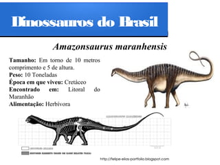 Dinossauros do Brasil
Amazonsaurus maranhensis
Tamanho: Em torno de 10 metros
comprimento e 5 de altura.
Peso: 10 Toneladas
Época em que viveu: Cretáceo
Encontrado
em:
Litoral
do
Maranhão
Alimentação: Herbívora

 