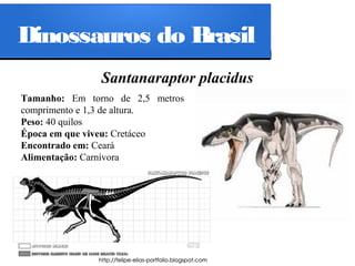 Dinossauros do Brasil
Santanaraptor placidus
Tamanho: Em torno de 2,5 metros
comprimento e 1,3 de altura.
Peso: 40 quilos
Época em que viveu: Cretáceo
Encontrado em: Ceará
Alimentação: Carnívora

 