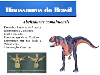 Dinossauros do Brasil
Abelisaurus comahuensis
Tamanho: Em torno de 7 metros
comprimento e 2 de altura.
Peso: 2 toneladas
Época em que viveu: Cretáceo
Encontrado em: São Paulo e
Minas Gerais
Alimentação: Carnívora
.

 