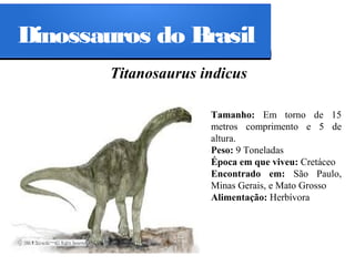 Dinossauros do Brasil
Titanosaurus indicus
Tamanho: Em torno de 15
metros comprimento e 5 de
altura.
Peso: 9 Toneladas
Época em que viveu: Cretáceo
Encontrado em: São Paulo,
Minas Gerais, e Mato Grosso
Alimentação: Herbívora

 