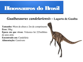 Dinossauros do Brasil
Guaibasaurus candelariensis - Lagarto de Guaíba
Tamanho: 90cm de altura e 2m de comprimento
Peso: 30kg
Época em que viveu: Triássico há 225milhões
de anos atrás
Encontrado em: Candelária
Alimentação: Carnívoro

 