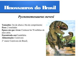 Dinossauros do Brasil
Pycnonemosaurus nevesi
Tamanho: 3m de altura e 8m de comprimento
Peso: 2 toneladas
Época em que viveu: Cretáceo há 70 milhões de
anos atrás.
Encontrado em:Candelária
Alimentação: Carnívoro
2° maior Carnívoro do Brasil;

 