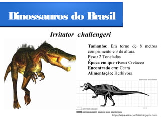 Dinossauros do Brasil
Irritator challengeri
Tamanho: Em torno de 8 metros
comprimento e 3 de altura.
Peso: 2 Toneladas
Época em que viveu: Cretáceo
Encontrado em: Ceará
Alimentação: Herbívora

 