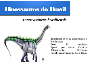 Dinossauros do Brasil
Antarcosaurus brasiliensis

Tamanho: 18 m de comprimento e
5m de altura
Peso:
35
toneladas
Época que viveu: Cretáceo
Alimentação:
Herbívoro
Fóssil encontrado em: bacia Bauru

 