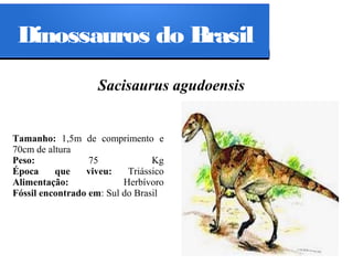 Dinossauros do Brasil
Sacisaurus agudoensis

Tamanho: 1,5m de comprimento e
70cm de altura
Peso:
75
Kg
Época
que
viveu:
Triássico
Alimentação:
Herbívoro
Fóssil encontrado em: Sul do Brasil

 