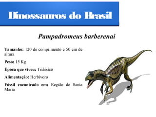 Dinossauros do Brasil
Pampadromeus barberenai
Tamanho: 120 de comprimento e 50 cm de
altura
Peso: 15 Kg
Época que viveu: Triássico
Alimentação: Herbívoro
Fóssil encontrado em: Região de Santa
Maria

 
