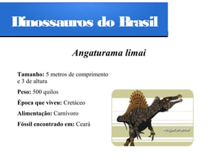 Dinossauros do Brasil
Angaturama limai
Tamanho: 5 metros de comprimento
e 3 de altura
Peso: 500 quilos
Época que viveu: Cretáceo
Alimentação: Carnívoro
Fóssil encontrado em: Ceará

 