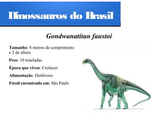 Dinossauros do Brasil
Gondwanatitan faustoi
Tamanho: 8 metros de comprimento
e 2 de altura
Peso: 10 toneladas
Época que viveu: Cretáceo
Alimentação: Herbívoro
Fóssil encontrado em: São Paulo

 