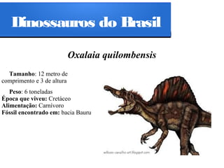Dinossauros do Brasil
Oxalaia quilombensis
Tamanho: 12 metro de
comprimento e 3 de altura
Peso: 6 toneladas
Época que viveu: Cretáceo
Alimentação: Carnívoro
Fóssil encontrado em: bacia Bauru

 