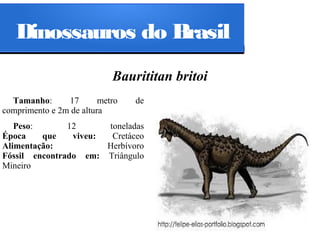 Dinossauros do Brasil
Baurititan britoi
Tamanho:
17
metro
comprimento e 2m de altura

de

Peso:
12
toneladas
Época
que
viveu:
Cretáceo
Alimentação:
Herbívoro
Fóssil encontrado em: Triângulo
Mineiro

 