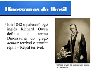 Dinossauros do Brasil
➔

Em 1842 o paleontólogo
inglês Richard Owen
definiu
o
termo
Dinossauria do grego
deinos: terrível e sauria:
réptil = Réptil terrível.

Richard Owen ao lado de um crânio
de dinossauro.

 