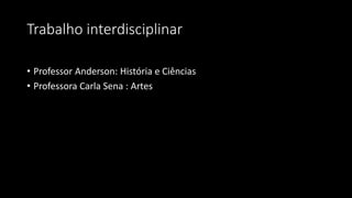 Trabalho interdisciplinar
• Professor Anderson: História e Ciências
• Professora Carla Sena : Artes
 