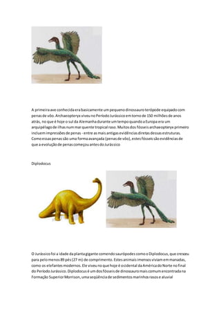 A primeiraave conhecidaerabasicamente umpequenodinossauroterópode equipadocom
penasde vôo.Archaeopteryx viveunoPeríodoJurássicoemtornode 150 milhõesde anos
atrás, no que é hoje o sul da Alemanhadurante umtempoquandoaEuropa era um
arquipélagode ilhasnummarquente tropical raso.Muitosdos fósseisarchaeopteryx primeiro
incluemimpressõesde penas - entre asmaisantigasevidênciasdiretasdessasestruturas.
Comoessaspenassão uma formaavançada (penasde vôo),estesfósseissãoevidênciasde
que a evoluçãode penascomeçouantesdoJurássico
Diplodocus
O Jurássicofoi a idade daplantagigante comendosaurópodescomooDiplodocus,que cresceu
para pelomenos89 pés(27 m) de comprimento.Estesanimaisimensosviviamemmanadas,
como os elefantesmodernos.Ele viveunoque hoje é ocidental daAméricadoNorte nofinal
do PeríodoJurássico.Diplodocusé umdosfósseisde dinossauromaiscomumencontradana
Formação SuperiorMorrison,umaseqüênciade sedimentosmarinhosrasose aluvial
 