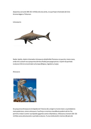 depositoucercade 148-155 milhõesde anosatrás,no que hoje é chamado de Ciclo
Kimmeridgiane Tithonian.
Ictiossáurio
Nadar rápido,répteischamadosictiossaurosdolphinlike floresceunoquente,maresrasos,
onde elesusavamseuspequenosdentesafiadosparapegarpeixes.A partirdoperíodo
JurássicoInferiorencontradonaEuropa(Bélgica,Inglaterra,Suíça).
Alossauro
Os pequenosdinossaurosterópodesdoTriássicodeuorigemamuitomaior,ospredadores
maispoderosos,comooalossauro.Suaforça e enormesmandíbulaspodematé terlhe
permitiumatare comer saurópodesgigantescomooDiplodocus.Allosaurusviveram150-155
milhõesanosatrásdurante o períodoJurássico.É umamédiade 8,5 metros(28 pés) de
 