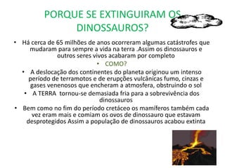 Período CretáceoPeríodo TríassicoHá 248 000 000 milhões de anosPeríodo JÚRASSICOA TERRA DIVIDE-SE EM DUAS PARTES QUE FORAM ARRASTADAS PELA CORRENTE AINDA ASSIM HAVIA UMAS PONTES TERRESTRES A LIGAR OS CONTINENTES PARA QUE OS DINOSSAUROS SE DESLOCASSEM DE UM CONTINENTE PARA OUTROHÁ 206 MILHÕES DE ANOSPeríodo CRETÁCEOOs continentes afastaram-se cada vez mais e dividiram-se em pedaços mais pequenosFicando os dinossauros limitados a cada pedaço de terra onde se encontravam e cada continente com uma a sua variedade de animais invulgaresHá 144 milhões de anos