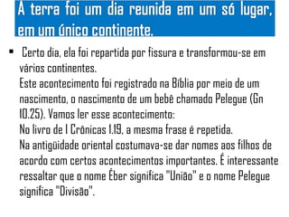 • Certo dia, ela foi repartida por fissura e transformou-se em
  vários continentes.
  Este acontecimento foi registrado na Bíblia por meio de um
  nascimento, o nascimento de um bebê chamado Pelegue (Gn
  10.25). Vamos ler esse acontecimento:
  No livro de I Crônicas 1.19, a mesma frase é repetida.
  Na antigüidade oriental costumava-se dar nomes aos filhos de
  acordo com certos acontecimentos importantes. É interessante
  ressaltar que o nome Éber significa "União" e o nome Pelegue
  significa "Divisão".
 