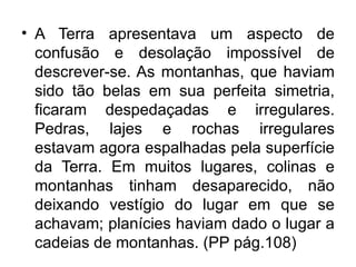 • A Terra apresentava um aspecto de
  confusão e desolação impossível de
  descrever-se. As montanhas, que haviam
  sido tão belas em sua perfeita simetria,
  ficaram despedaçadas e irregulares.
  Pedras, lajes e rochas irregulares
  estavam agora espalhadas pela superfície
  da Terra. Em muitos lugares, colinas e
  montanhas tinham desaparecido, não
  deixando vestígio do lugar em que se
  achavam; planícies haviam dado o lugar a
  cadeias de montanhas. (PP pág.108)
 