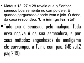 • Mateus 13: 27 e 28 revela que o Senhor,
  semeou boa semente no campo dele. E
  quando perguntado donde vem o joio. O dono
  da casa respondeu: 'Um inimigo fez isto!‘

• Todo joio é semeado pelo maligno. Toda
  erva nociva é de sua semeadura, e por
  seus métodos engenhosos de amálgama
  ele corrompeu a Terra com joio. (ME vol.2
  pág.289).
 