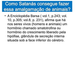 • A Enciclopédia Barsa ( vol.1, p.243; vol.
  10, p.305; vol.8, p. 231), afirma que há
  nos seres vivos (homens e animais) um
  hormônio chamado smatotrofina ou
  hormônio do crescimento liberado pela
  hipófise, glândula de secreção interna
  situada sob a face inferior do cérebro.
 