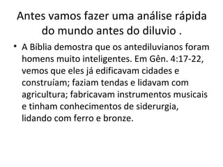 Antes vamos fazer uma análise rápida
    do mundo antes do diluvio .
• A Bíblia demostra que os antediluvianos foram
  homens muito inteligentes. Em Gên. 4:17-22,
  vemos que eles já edificavam cidades e
  construíam; faziam tendas e lidavam com
  agricultura; fabricavam instrumentos musicais
  e tinham conhecimentos de siderurgia,
  lidando com ferro e bronze.
 